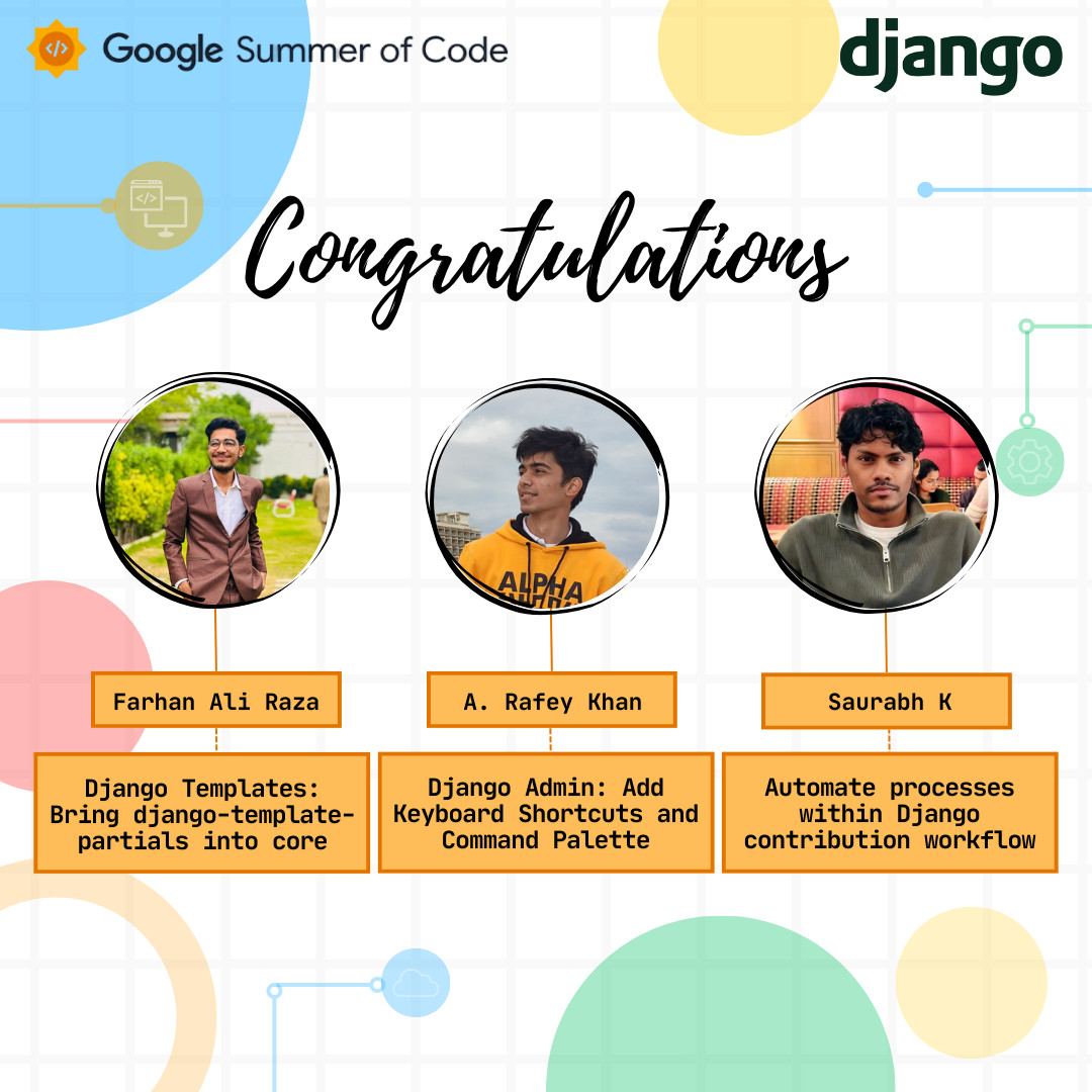 Congratulations - Farhan Ali Raza (Django Templates: Bringing django-template-partials into core), A. Rafey Khan (Django Admin: Add Keyboard Shortcuts and Command Palette), Saurabh K (Automate processes within Django contributions workflow). Google Summer of Code, Django